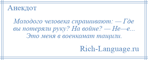 
    Молодого человека спрашивают: — Где вы потеряли руку? На войне? — Не—е... Это меня в военкомат тащили.