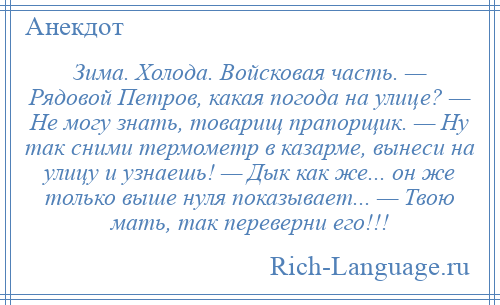 
    Зима. Холода. Войсковая часть. — Рядовой Петров, какая погода на улице? — Не могу знать, товарищ прапорщик. — Ну так сними термометр в казарме, вынеси на улицу и узнаешь! — Дык как же... он же только выше нуля показывает... — Твою мать, так переверни его!!!