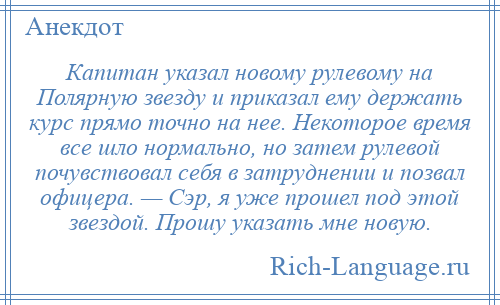 
    Капитан указал новому рулевому на Полярную звезду и приказал ему держать курс прямо точно на нее. Некоторое время все шло нормально, но затем рулевой почувствовал себя в затруднении и позвал офицера. — Сэр, я уже прошел под этой звездой. Прошу указать мне новую.