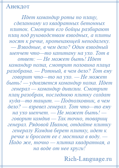 
    Идет командир роты по плацу, сделанному из квадратных бетонных плиток. Смотрит его бойцы разбирают плац под руководством взводных, а плиты носят к речке, протекающей неподалеку. — Взводные, в чем дело? Один взводный шепчет что—то капитану на ухо. Тот в ответ: — Не может быть! Идет командир полка, смотрит половина плаца разобрана. — Ротный, в чем дело? Тот ему говорит что—то на ухо. — Не может быть! — удивляется командир полка. Идет генерал — командир дивизии. Смотрит плац разобран, последнюю плитку солдат куда—то тащит. — Подполковник, в чем дело? — взревел генерал. Тот что—то ему на ухо шепчет. — Не может быть! — говорит комдив — Так точно, товарищ генерал. Рядовой Иванов, отдайте плитку генералу Комдив берет плитку, идет к речке и бросает ее с мостика в воду. — Надо же, точно — плитка квадратная, а на воде от нее круги!