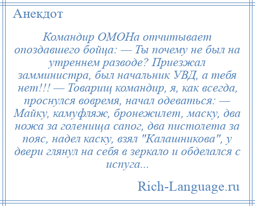 
    Командир ОМОНа отчитывает опоздавшего бойца: — Ты почему не был на утреннем разводе? Приезжал замминистра, был начальник УВД, а тебя нет!!! — Товарищ командир, я, как всегда, проснулся вовремя, начал одеваться: — Майку, камуфляж, бронежилет, маску, два ножа за голенища сапог, два пистолета за пояс, надел каску, взял Калашникова , у двери глянул на себя в зеркало и обделался с испуга...