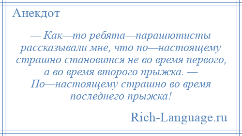 
    — Как—то ребята—парашютисты рассказывали мне, что по—настоящему страшно становится не во время первого, а во время второго прыжка. — По—настоящему страшно во время последнего прыжка!