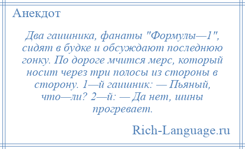 
    Два гаишника, фанаты Формулы—1 , сидят в будке и обсуждают последнюю гонку. По дороге мчится мерс, который носит через три полосы из стороны в сторону. 1—й гаишник: — Пьяный, что—ли? 2—й: — Да нет, шины прогревает.