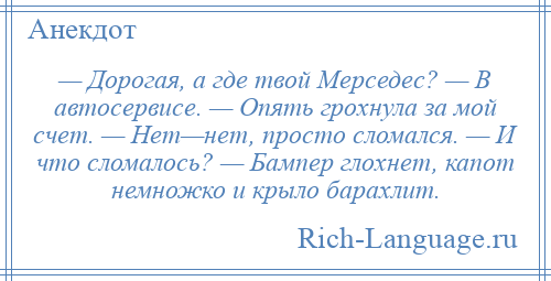 
    — Дорогая, а где твой Мерседес? — В автосервисе. — Опять грохнула за мой счет. — Нет—нет, просто сломался. — И что сломалось? — Бампер глохнет, капот немножко и крыло барахлит.