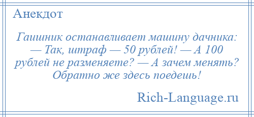 
    Гаишник останавливает машину дачника: — Так, штраф — 50 рублей! — А 100 рублей не разменяете? — А зачем менять? Обратно же здесь поедешь!