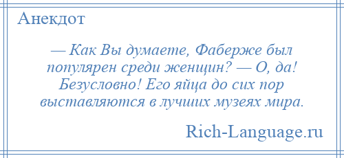 
    — Как Вы думаете, Фаберже был популярен среди женщин? — О, да! Безусловно! Его яйца до сих пор выставляются в лучших музеях мира.