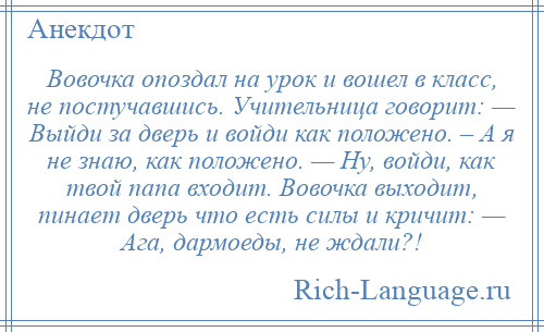 
    Вовочка опоздал на урок и вошел в класс, не постучавшись. Учительница говорит: — Выйди за дверь и войди как положено. – А я не знаю, как положено. — Ну, войди, как твой папа входит. Вовочка выходит, пинает дверь что есть силы и кричит: — Ага, дармоеды, не ждали?!