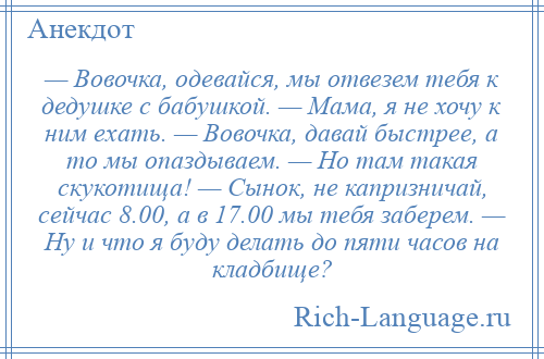 
    — Вовочка, одевайся, мы отвезем тебя к дедушке с бабушкой. — Мама, я не хочу к ним ехать. — Вовочка, давай быстрее, а то мы опаздываем. — Но там такая скукотища! — Сынок, не капризничай, сейчас 8.00, а в 17.00 мы тебя заберем. — Ну и что я буду делать до пяти часов на кладбище?