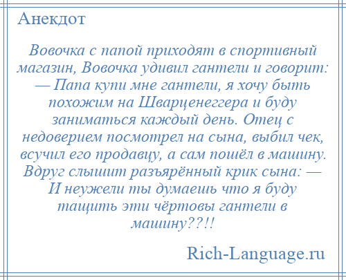 
    Вовочка с папой приходят в спортивный магазин, Вовочка удивил гантели и говорит: — Папа купи мне гантели, я хочу быть похожим на Шварценеггера и буду заниматься каждый день. Отец с недоверием посмотрел на сына, выбил чек, всучил его продавцу, а сам пошёл в машину. Вдруг слышит разъярённый крик сына: — И неужели ты думаешь что я буду тащить эти чёртовы гантели в машину??!!