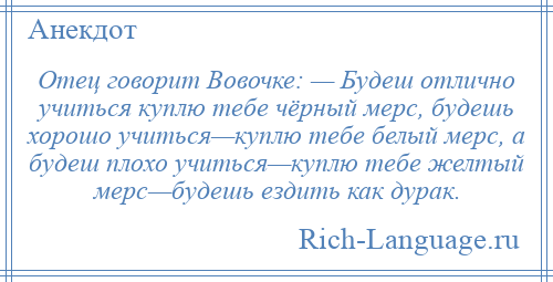 
    Отец говорит Вовочке: — Будеш отлично учиться куплю тебе чёрный мерс, будешь хорошо учиться—куплю тебе белый мерс, а будеш плохо учиться—куплю тебе желтый мерс—будешь ездить как дурак.