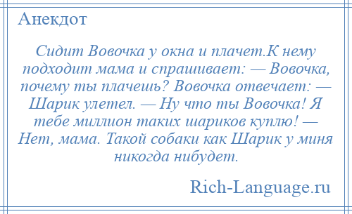 
    Сидит Вовочка у окна и плачет.К нему подходит мама и спрашивает: — Вовочка, почему ты плачешь? Вовочка отвечает: — Шарик улетел. — Ну что ты Вовочка! Я тебе миллион таких шариков куплю! — Нет, мама. Такой собаки как Шарик у миня никогда нибудет.