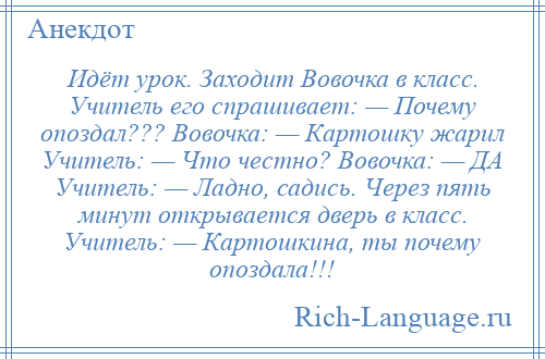 
    Идёт урок. Заходит Вовочка в класс. Учитель его спрашивает: — Почему опоздал??? Вовочка: — Картошку жарил Учитель: — Что честно? Вовочка: — ДА Учитель: — Ладно, садись. Через пять минут открывается дверь в класс. Учитель: — Картошкина, ты почему опоздала!!!