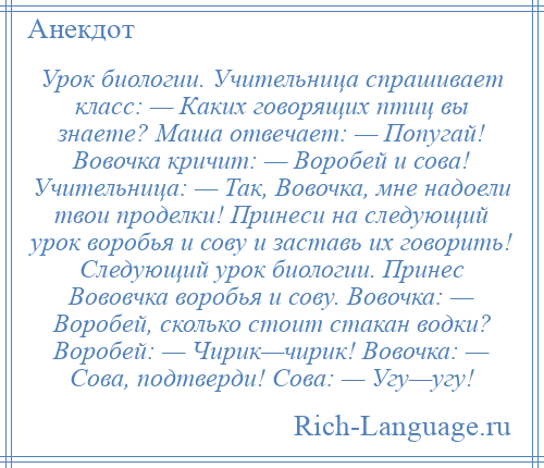 
    Урок биологии. Учительница спрашивает класс: — Каких говорящих птиц вы знаете? Маша отвечает: — Попугай! Вовочка кричит: — Воробей и сова! Учительница: — Так, Вовочка, мне надоели твои проделки! Принеси на следующий урок воробья и сову и заставь их говорить! Следующий урок биологии. Принес Вововчка воробья и сову. Вовочка: — Воробей, сколько стоит стакан водки? Воробей: — Чирик—чирик! Вовочка: — Сова, подтверди! Сова: — Угу—угу!