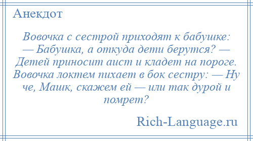 
    Вовочка с сестрой приходят к бабушке: — Бабушка, а откуда дети берутся? — Детей приносит аист и кладет на пороге. Вовочка локтем пихает в бок сестру: — Ну че, Машк, скажем ей — или так дурой и помрет?