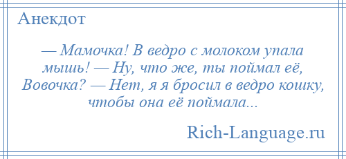 
    — Мамочка! В ведро с молоком упала мышь! — Ну, что же, ты поймал её, Вовочка? — Нет, я я бросил в ведро кошку, чтобы она её поймала...