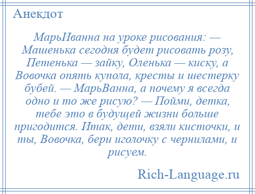 
    МарьИванна на уроке рисования: — Машенька сегодня будет рисовать розу, Петенька — зайку, Оленька — киску, а Вовочка опять купола, кресты и шестерку бубей. — МарьВанна, а почему я всегда одно и то же рисую? — Пойми, детка, тебе это в будущей жизни больше пригодится. Итак, дети, взяли кисточки, и ты, Вовочка, бери иголочку с чернилами, и рисуем.