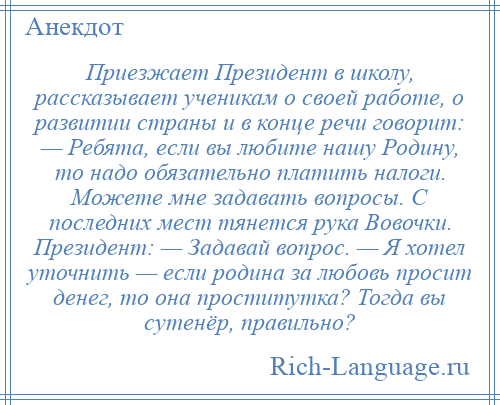 
    Приезжает Президент в школу, рассказывает ученикам о своей работе, о развитии страны и в конце речи говорит: — Ребята, если вы любите нашу Родину, то надо обязательно платить налоги. Можете мне задавать вопросы. С последних мест тянется рука Вовочки. Президент: — Задавай вопрос. — Я хотел уточнить — если родина за любовь просит денег, то она проститутка? Тогда вы сутенёр, правильно?