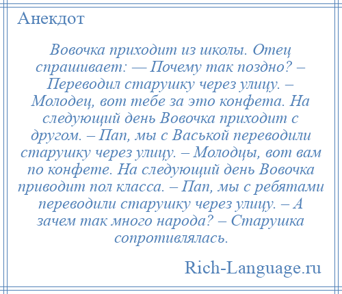 
    Вовочка приходит из школы. Отец спрашивает: — Почему так поздно? – Переводил старушку через улицу. – Молодец, вот тебе за это конфета. На следующий день Вовочка приходит с другом. – Пап, мы с Васькой переводили старушку через улицу. – Молодцы, вот вам по конфете. На следующий день Вовочка приводит пол класса. – Пап, мы с ребятами переводили старушку через улицу. – А зачем так много народа? – Старушка сопротивлялась.