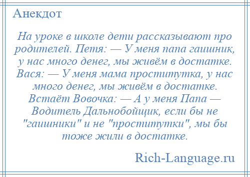 
    На уроке в школе дети рассказывают про родителей. Петя: — У меня папа гаишник, у нас много денег, мы живём в достатке. Вася: — У меня мама проститутка, у нас много денег, мы живём в достатке. Встаёт Вовочка: — А у меня Папа — Водитель Дальнобойщик, если бы не гаишники и не проститутки , мы бы тоже жили в достатке.