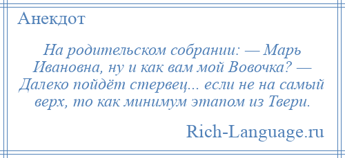 
    На родительском собрании: — Марь Ивановна, ну и как вам мой Вовочка? — Далеко пойдёт стервец... если не на самый верх, то как минимум этапом из Твери.