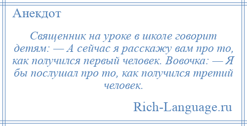 
    Священник на уроке в школе говорит детям: — А сейчас я расскажу вам про то, как получился первый человек. Вовочка: — Я бы послушал про то, как получился третий человек.