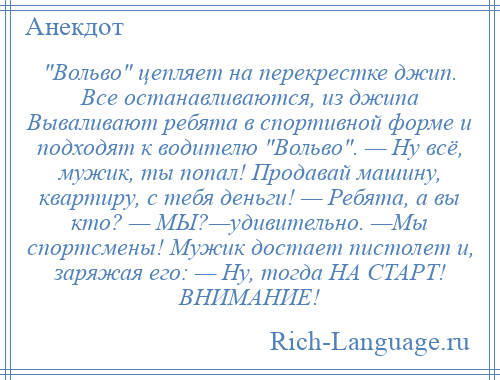 
     Вольво цепляет на перекрестке джип. Все останавливаются, из джипа Вываливают ребята в спортивной форме и подходят к водителю Вольво . — Ну всё, мужик, ты попал! Продавай машину, квартиру, с тебя деньги! — Ребята, а вы кто? — МЫ?—удивительно. —Мы спортсмены! Мужик достает пистолет и, заряжая его: — Ну, тогда НА СТАРТ! ВНИМАНИЕ!