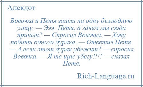 
    Вовочка и Петя зашли на одну безлюдную улицу. — Эээ. Петя, а зачем мы сюда пришли? — Спросил Вовочка. — Хочу побить одного дурака. — Ответил Петя. — А если этот дурак убежит? — спросил Вовочка. — Я те щас убегу!!!! — сказал Петя.