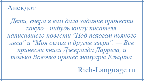 
    Дети, вчера я вам дала задание принести какую—нибудь книгу писателя, написавшего повести Под пологом пьяного леса и Моя семья и другие звери . — Все принесли книги Джералда Даррела, и только Вовочка принес мемуары Ельцина.