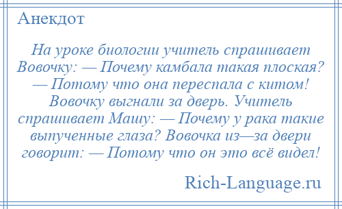 
    На уроке биологии учитель спрашивает Вовочку: — Почему камбала такая плоская? — Потому что она переспала с китом! Вовочку выгнали за дверь. Учитель спрашивает Машу: — Почему у рака такие выпученные глаза? Вовочка из—за двери говорит: — Потому что он это всё видел!
