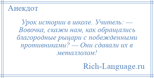 
    Урок истории в школе. Учитель: — Вовочка, скажи нам, как обращались благородные рыцари с побежденными противниками? — Они сдавали их в металлолом!