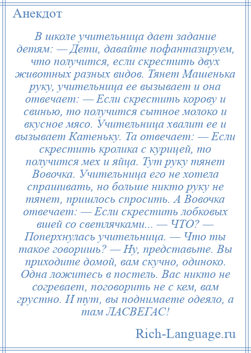 
    В школе учительница дает задание детям: — Дети, давайте пофантазируем, что получится, если скрестить двух животных разных видов. Тянет Машенька руку, учительница ее вызывает и она отвечает: — Если скрестить корову и свинью, то получится сытное молоко и вкусное мясо. Учительница хвалит ее и вызывает Катеньку. Та отвечает: — Если скрестить кролика с курицей, то получится мех и яйца. Тут руку тянет Вовочка. Учительница его не хотела спрашивать, но больше никто руку не тянет, пришлось спросить. А Вовочка отвечает: — Если скрестить лобковых вшей со светлячками... — ЧТО? — Поперхнулась учительница. — Что ты такое говоришь? — Ну, представьте. Вы приходите домой, вам скучно, одиноко. Одна ложитесь в постель. Вас никто не согревает, поговорить не с кем, вам грустно. И тут, вы поднимаете одеяло, а там ЛАСВЕГАС!