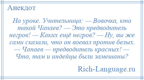 
    На уроке. Учительница: — Вовочка, кто такой Чапаев? — Это предводитель негров! — Каких ещё негров? — Ну, вы же сами сказали, что он воевал против белых. — Чапаев — предводитель красных! — Что, там и индейцы были замешаны?