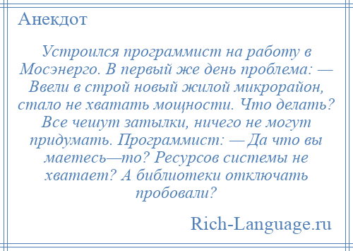 
    Устроился программист на работу в Мосэнерго. В первый же день проблема: — Ввели в строй новый жилой микрорайон, стало не хватать мощности. Что делать? Все чешут затылки, ничего не могут придумать. Программист: — Да что вы маетесь—то? Ресурсов системы не хватает? А библиотеки отключать пробовали?