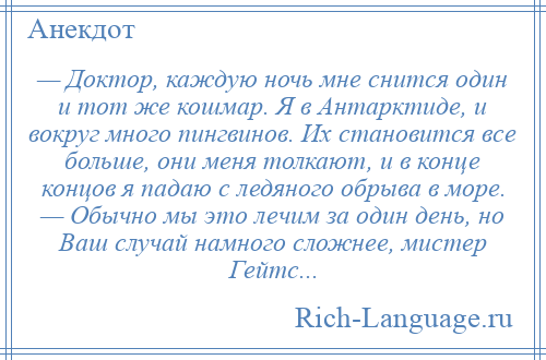 
    — Доктор, каждую ночь мне снится один и тот же кошмар. Я в Антарктиде, и вокруг много пингвинов. Их становится все больше, они меня толкают, и в конце концов я падаю с ледяного обрыва в море. — Обычно мы это лечим за один день, но Ваш случай намного сложнее, мистер Гейтс...