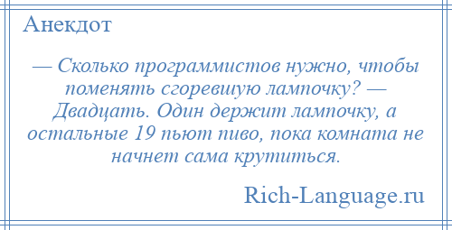 
    — Сколько программистов нужно, чтобы поменять сгоревшую лампочку? — Двадцать. Один держит лампочку, а остальные 19 пьют пиво, пока комната не начнет сама крутиться.
