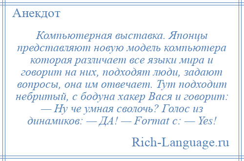 
    Компьютерная выставка. Японцы представляют новую модель компьютера которая различает все языки мира и говорит на них, подходят люди, задают вопросы, она им отвечает. Тут подходит небритый, с бодуна хакер Вася и говорит: — Ну че умная сволочь? Голос из динамиков: — ДА! — Format c: — Yes!