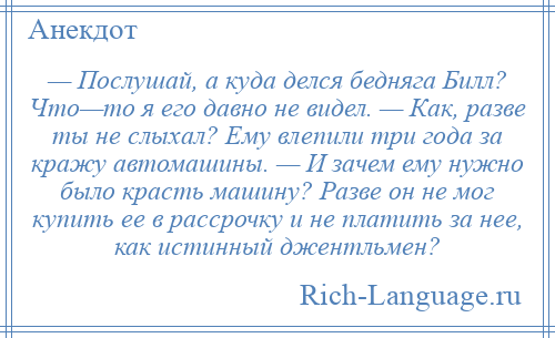 
    — Послушай, а куда делся бедняга Билл? Что—то я его давно не видел. — Как, разве ты не слыхал? Ему влепили три года за кражу автомашины. — И зачем ему нужно было красть машину? Разве он не мог купить ее в рассрочку и не платить за нее, как истинный джентльмен?