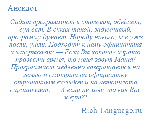 
    Сидит программист в столовой, обедает, суп ест. В очках такой, задумчивый, программу думает. Народу никого, все уже поели, ушли. Подходит к нему официантка и заигрывает: — Если Вы хотите хорошо провести время, то меня зовут Маша! Программист медленно возвращается на землю и смотрит на официантку отрешенным взглядом и на автопилоте спрашивает: — А если не хочу, то как Вас зовут?!