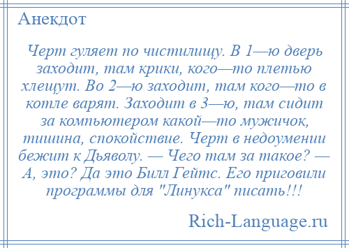 
    Черт гуляет по чистилищу. В 1—ю дверь заходит, там крики, кого—то плетью хлещут. Во 2—ю заходит, там кого—то в котле варят. Заходит в 3—ю, там сидит за компьютером какой—то мужичок, тишина, спокойствие. Черт в недоумении бежит к Дьяволу. — Чего там за такое? — А, это? Да это Билл Гейтс. Его приговили программы для Линукса писать!!!