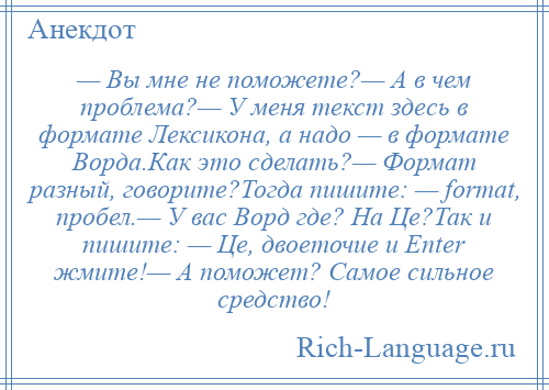 
    — Вы мне не поможете?— А в чем проблема?— У меня текст здесь в формате Лексикона, а надо — в формате Ворда.Как это сделать?— Формат разный, говорите?Тогда пишите: — fоrmаt, пробел.— У вас Ворд где? На Це?Так и пишите: — Це, двоеточие и Еntеr жмите!— А поможет? Самое сильное средство!