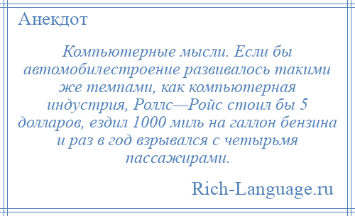 
    Компьютерные мысли. Если бы автомобилестроение развивалось такими же темпами, как компьютерная индустрия, Роллс—Ройс стоил бы 5 долларов, ездил 1000 миль на галлон бензина и раз в год взрывался с четырьмя пассажирами.