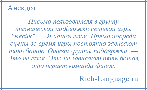 
    Письмо пользователя в группу технической поддержки сетевой игры Квейк : — Я нашел глюк. Прямо посреди сцены во время игры постоянно зависают пять ботов. Ответ группы поддержки: — Это не глюк. Это не зависают пять ботов, это играет команда финов.