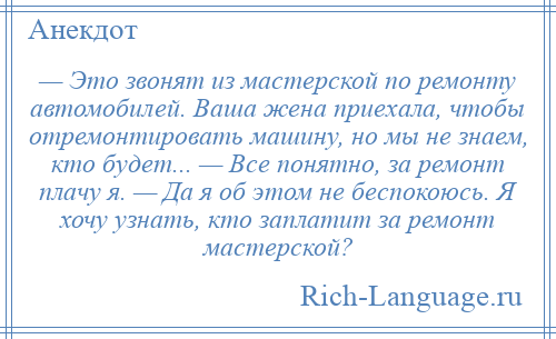 
    — Это звонят из мастерской по ремонту автомобилей. Ваша жена приехала, чтобы отремонтировать машину, но мы не знаем, кто будет... — Все понятно, за ремонт плачу я. — Да я об этом не беспокоюсь. Я хочу узнать, кто заплатит за ремонт мастерской?