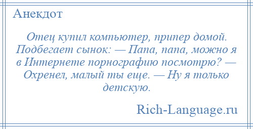 
    Отец купил компьютер, припер домой. Подбегает сынок: — Папа, папа, можно я в Интернете порнографию посмотрю? — Охренел, малый ты еще. — Ну я только детскую.