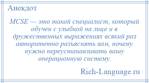 
    MCSE — это такой специалист, который обучен с улыбкой на лице и в дружественных выражениях всякий раз авторитетно разъяснять вам, почему нужно переустанавливать вашу операционную систему.