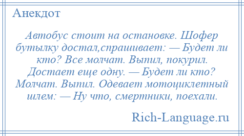 
    Автобус стоит на остановке. Шофер бутылку достал,спрашивает: — Будет ли кто? Все молчат. Выпил, покурил. Достает еще одну. — Будет ли кто? Молчат. Выпил. Одевает мотоциклетный шлем: — Hу что, смертники, поехали.