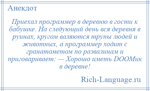 
    Приехал программер в деревню в гости к бабушке. На следующий день вся деревня в руинах, кругом валяются трупы людей и животных, а программер ходит с гранатометом по развалинам и приговаривает: — Хорошо иметь DOOMик в деревне!