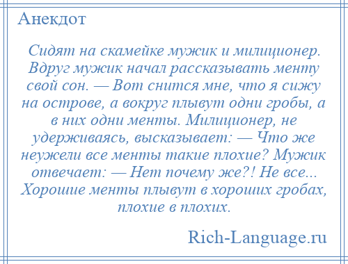 
    Сидят на скамейке мужик и милиционер. Вдруг мужик начал рассказывать менту свой сон. — Вот снится мне, что я сижу на острове, а вокруг плывут одни гробы, а в них одни менты. Милиционер, не удерживаясь, высказывает: — Что же неужели все менты такие плохие? Мужик отвечает: — Нет почему же?! Не все... Хорошие менты плывут в хороших гробах, плохие в плохих.