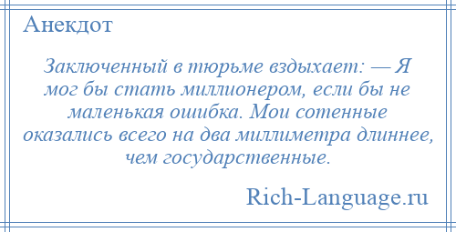 
    Заключенный в тюрьме вздыхает: — Я мог бы стать миллионером, если бы не маленькая ошибка. Мои сотенные оказались всего на два миллиметра длиннее, чем государственные.