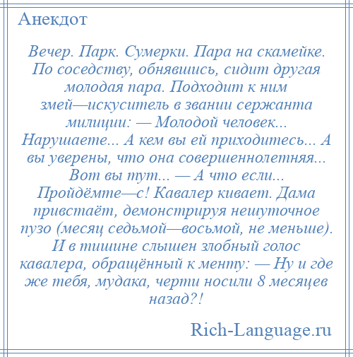 
    Вечер. Парк. Сумерки. Пара на скамейке. По соседству, обнявшись, сидит другая молодая пара. Подходит к ним змей—искуситель в звании сержанта милиции: — Молодой человек... Нарушаете... А кем вы ей приходитесь... А вы уверены, что она совершеннолетняя... Вот вы тут... — А что если... Пройдёмте—с! Кавалер кивает. Дама привстаёт, демонстрируя нешуточное пузо (месяц седьмой—восьмой, не меньше). И в тишине слышен злобный голос кавалера, обращённый к менту: — Ну и где же тебя, мудака, черти носили 8 месяцев назад?!